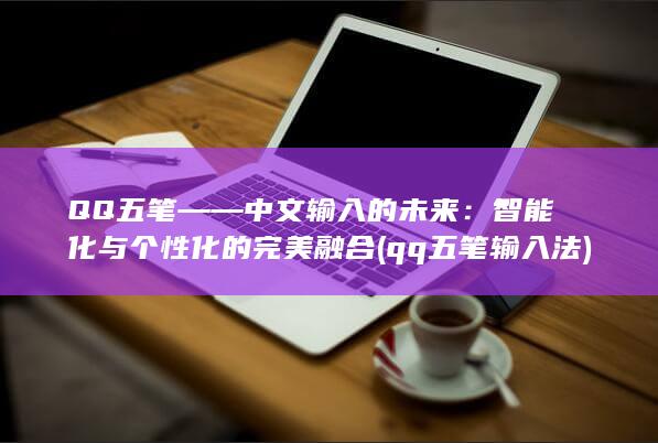 QQ五笔——中文输入的未来：智能化与个性化的完美融合 (qq五笔输入法)
